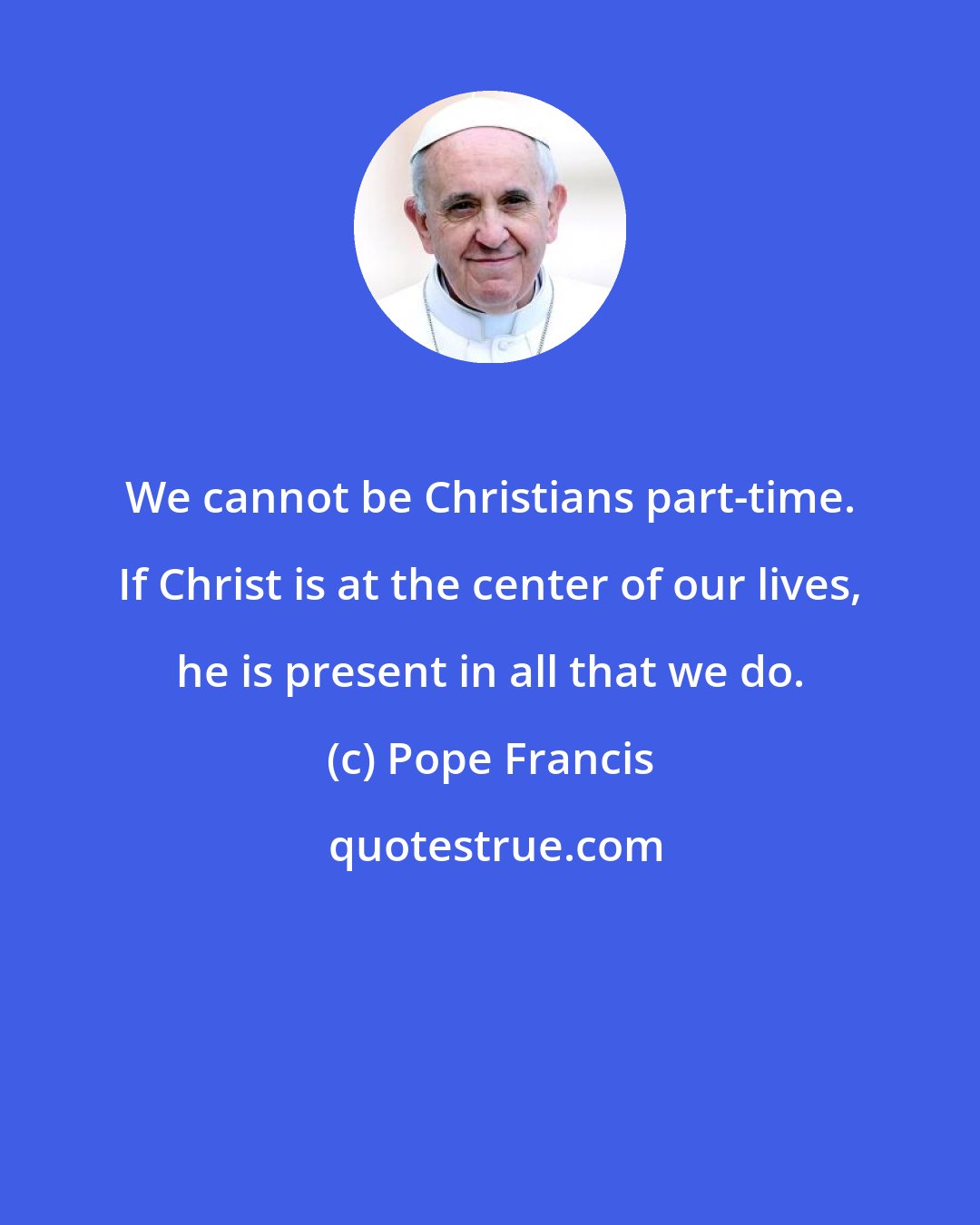 Pope Francis: We cannot be Christians part-time. If Christ is at the center of our lives, he is present in all that we do.