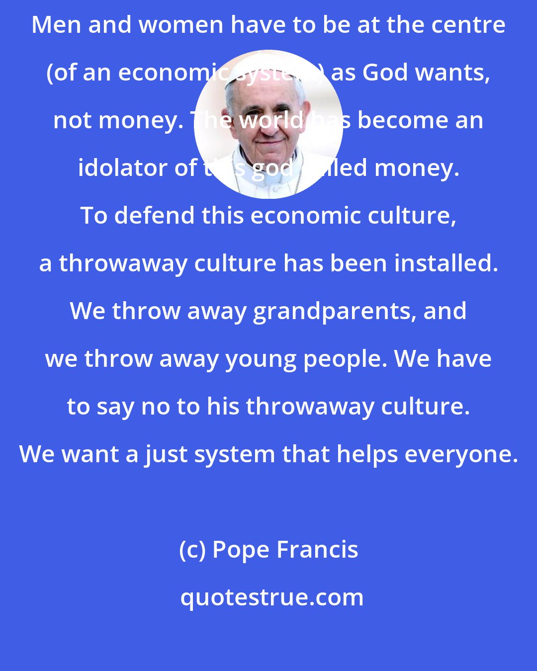 Pope Francis: We don't want this globalised economic system which does us so much harm. Men and women have to be at the centre (of an economic system) as God wants, not money. The world has become an idolator of this god called money. To defend this economic culture, a throwaway culture has been installed. We throw away grandparents, and we throw away young people. We have to say no to his throwaway culture. We want a just system that helps everyone.