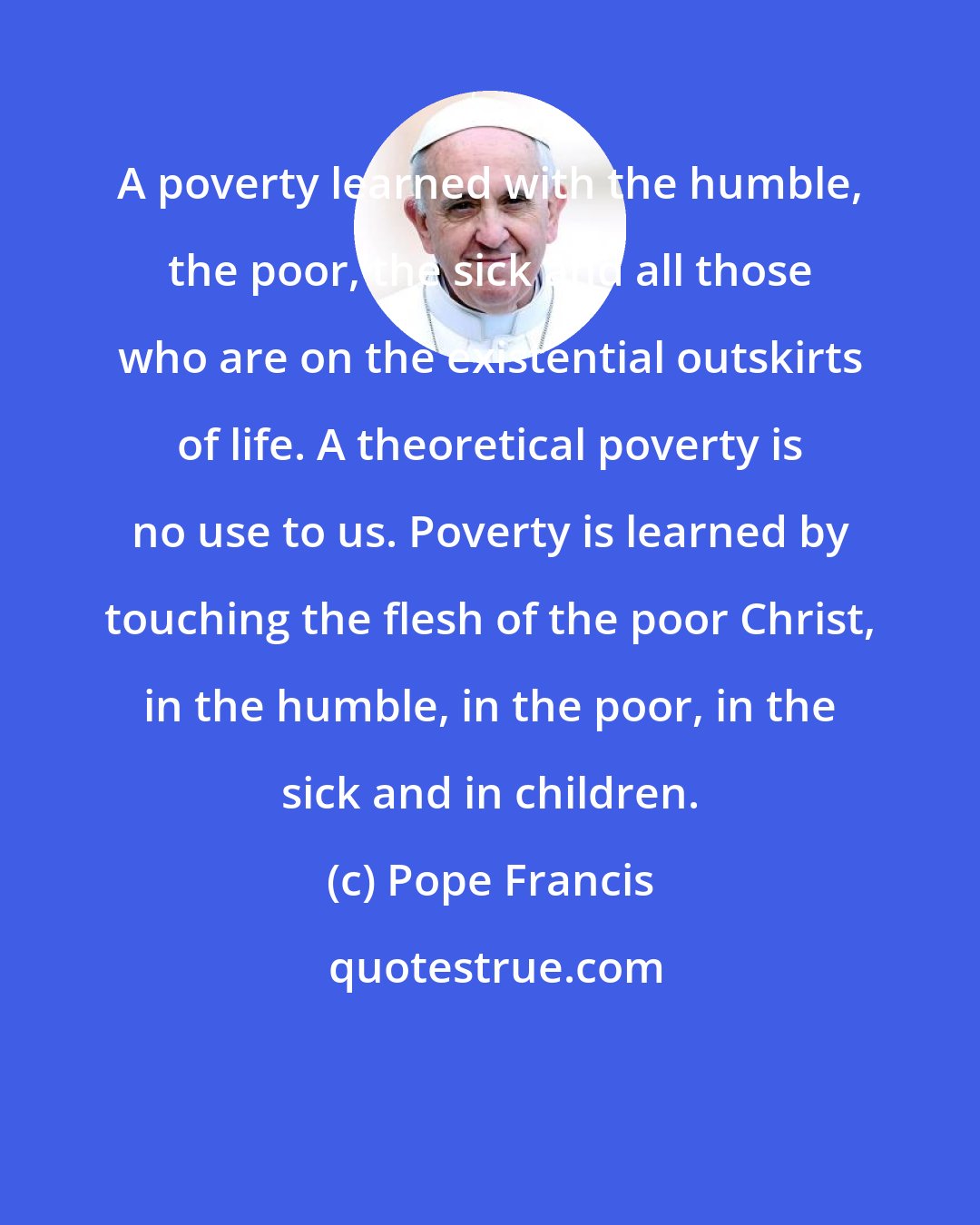 Pope Francis: A poverty learned with the humble, the poor, the sick and all those who are on the existential outskirts of life. A theoretical poverty is no use to us. Poverty is learned by touching the flesh of the poor Christ, in the humble, in the poor, in the sick and in children.