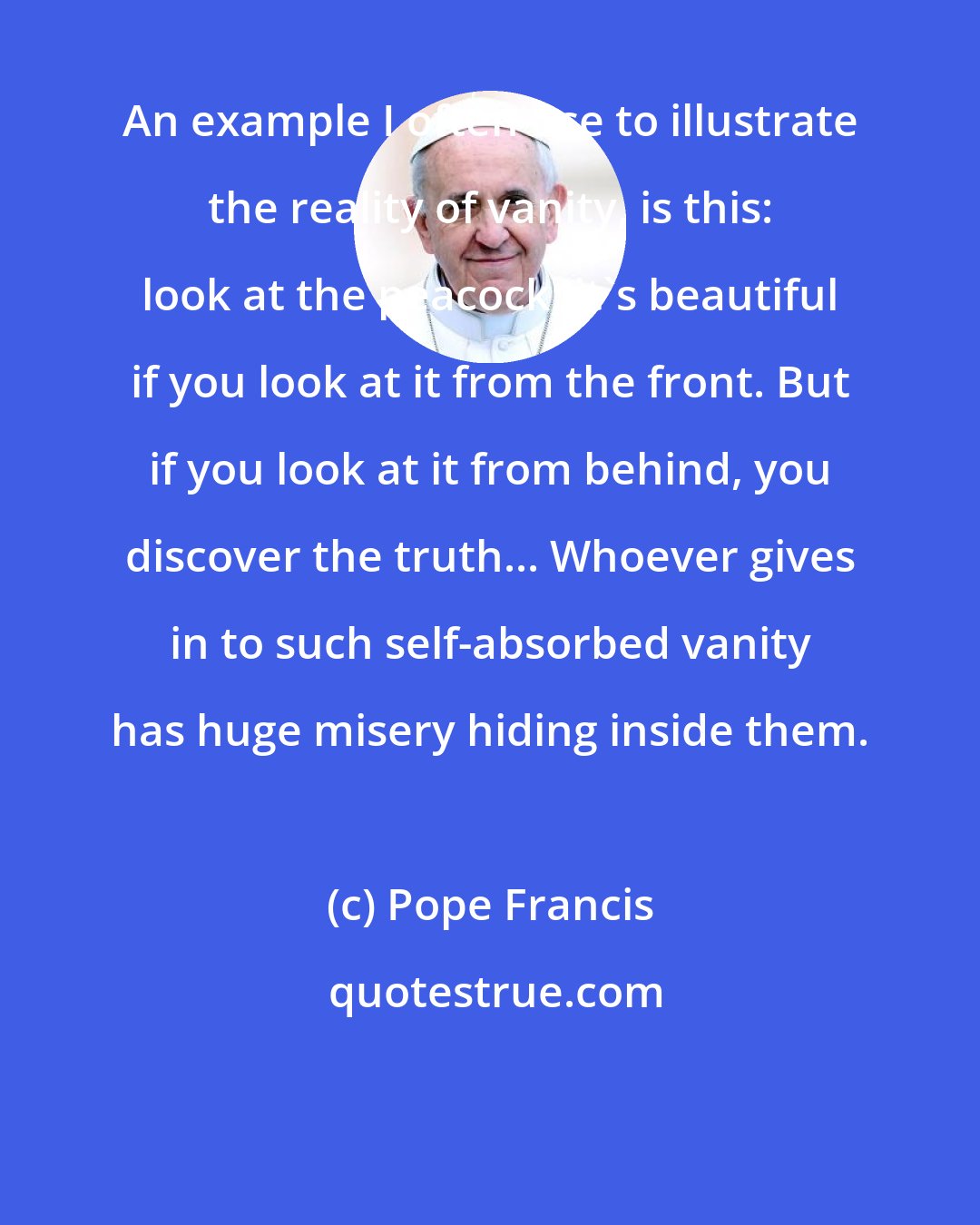 Pope Francis: An example I often use to illustrate the reality of vanity, is this: look at the peacock; it's beautiful if you look at it from the front. But if you look at it from behind, you discover the truth... Whoever gives in to such self-absorbed vanity has huge misery hiding inside them.