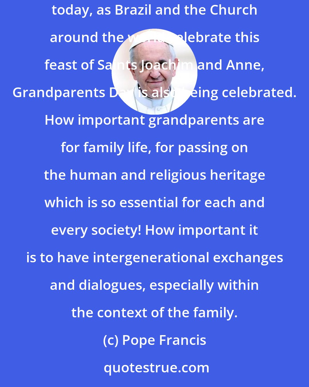 Pope Francis: How precious is the family as the privileged place for transmitting the faith! Speaking about family life, I would like to say one thing: today, as Brazil and the Church around the world celebrate this feast of Saints Joachim and Anne, Grandparents Day is also being celebrated. How important grandparents are for family life, for passing on the human and religious heritage which is so essential for each and every society! How important it is to have intergenerational exchanges and dialogues, especially within the context of the family.