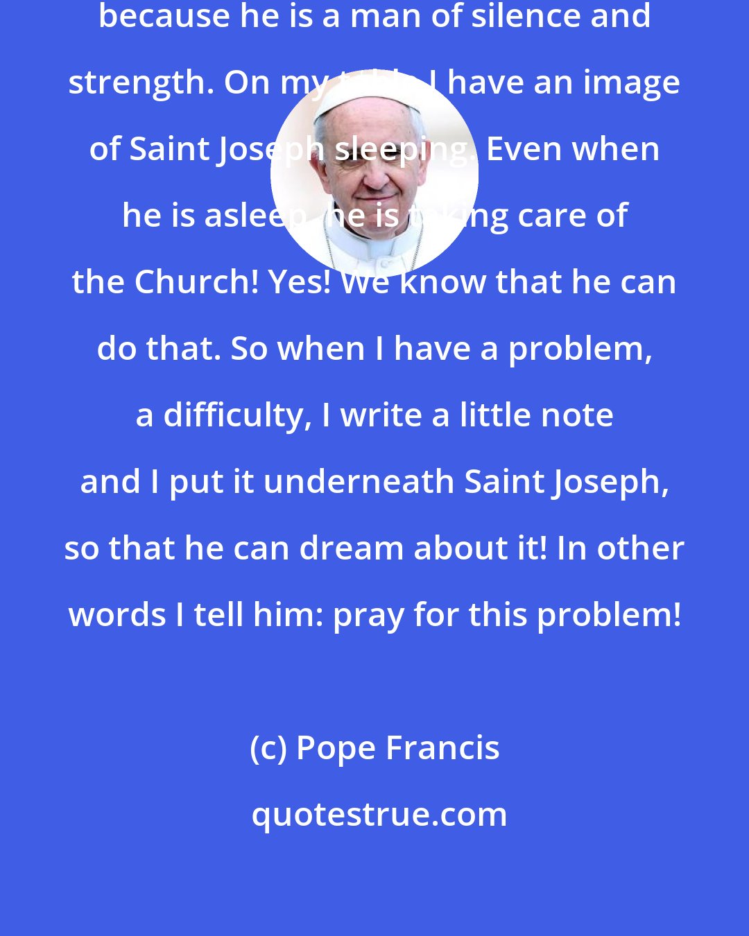 Pope Francis: I have great love for Saint Joseph, because he is a man of silence and strength. On my table I have an image of Saint Joseph sleeping. Even when he is asleep, he is taking care of the Church! Yes! We know that he can do that. So when I have a problem, a difficulty, I write a little note and I put it underneath Saint Joseph, so that he can dream about it! In other words I tell him: pray for this problem!