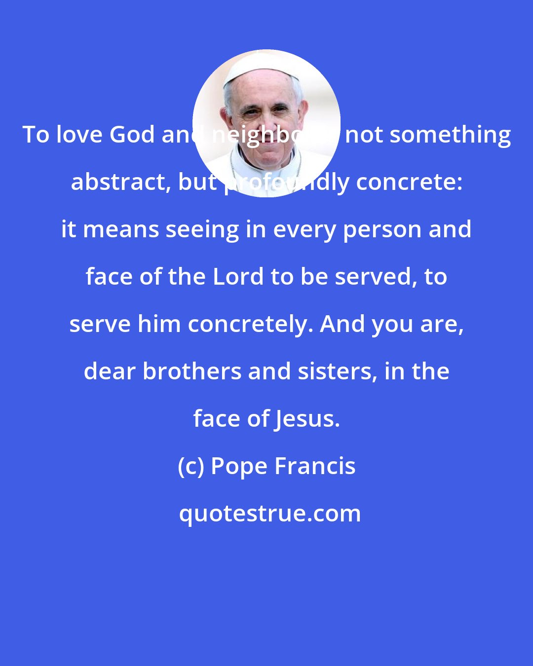 Pope Francis: To love God and neighbor is not something abstract, but profoundly concrete: it means seeing in every person and face of the Lord to be served, to serve him concretely. And you are, dear brothers and sisters, in the face of Jesus.