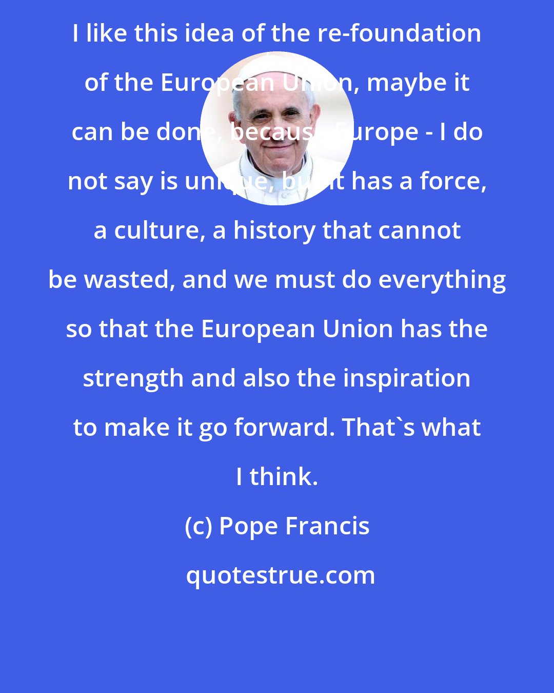 Pope Francis: I like this idea of the re-foundation of the European Union, maybe it can be done, because Europe - I do not say is unique, but it has a force, a culture, a history that cannot be wasted, and we must do everything so that the European Union has the strength and also the inspiration to make it go forward. That's what I think.