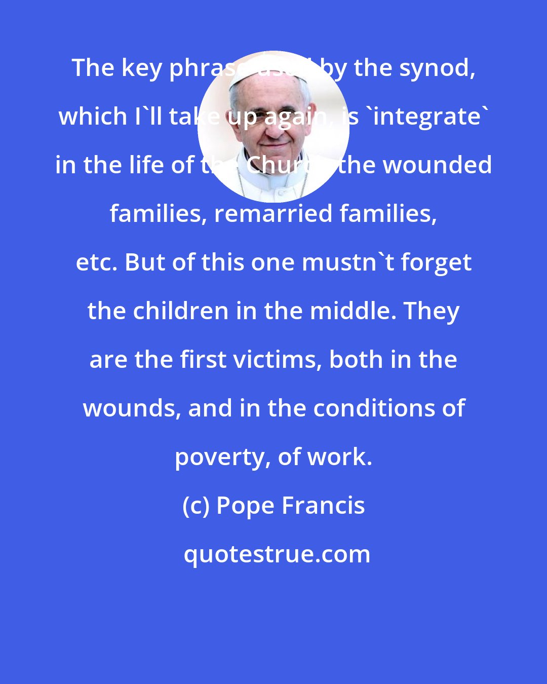 Pope Francis: The key phrase used by the synod, which I'll take up again, is 'integrate' in the life of the Church the wounded families, remarried families, etc. But of this one mustn't forget the children in the middle. They are the first victims, both in the wounds, and in the conditions of poverty, of work.