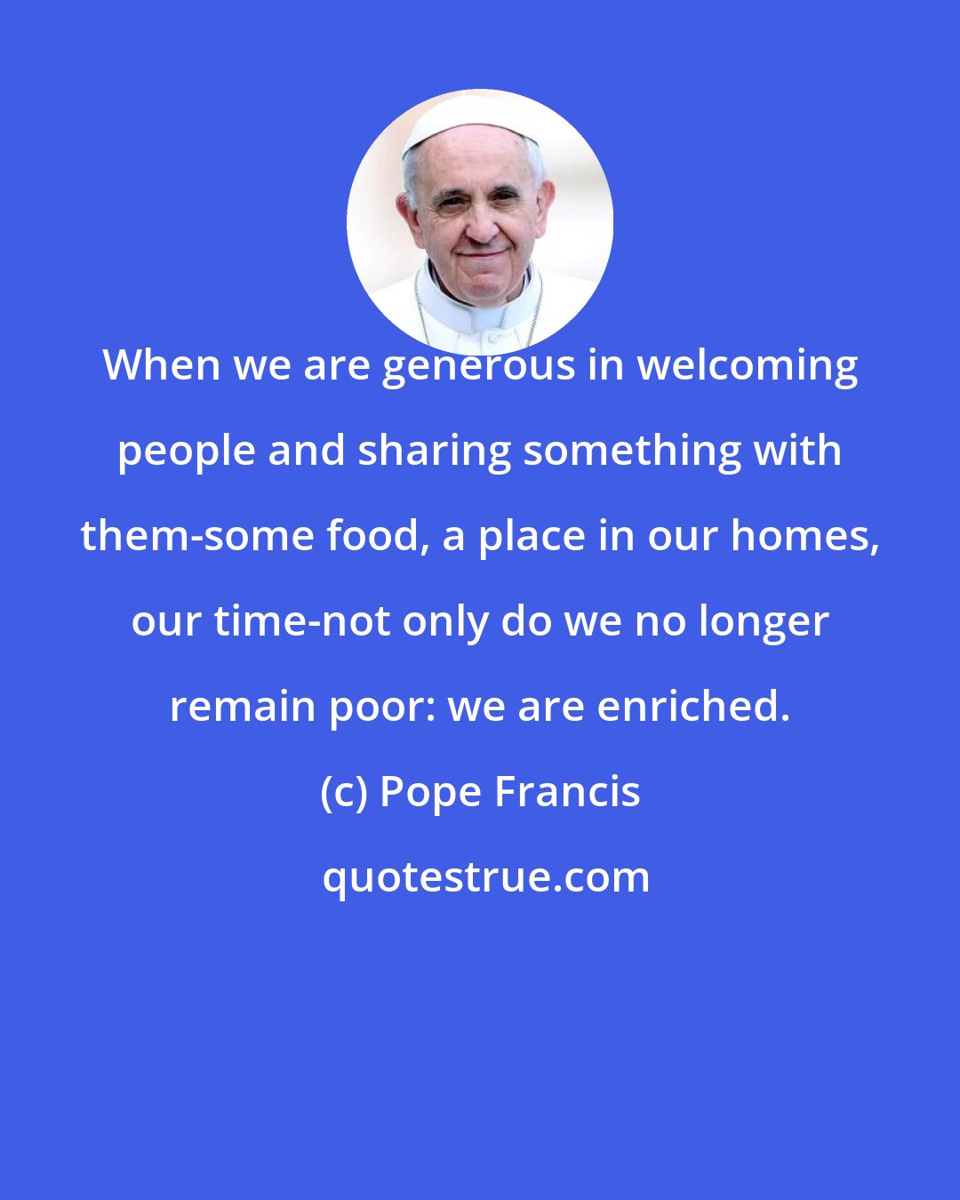Pope Francis: When we are generous in welcoming people and sharing something with them-some food, a place in our homes, our time-not only do we no longer remain poor: we are enriched.