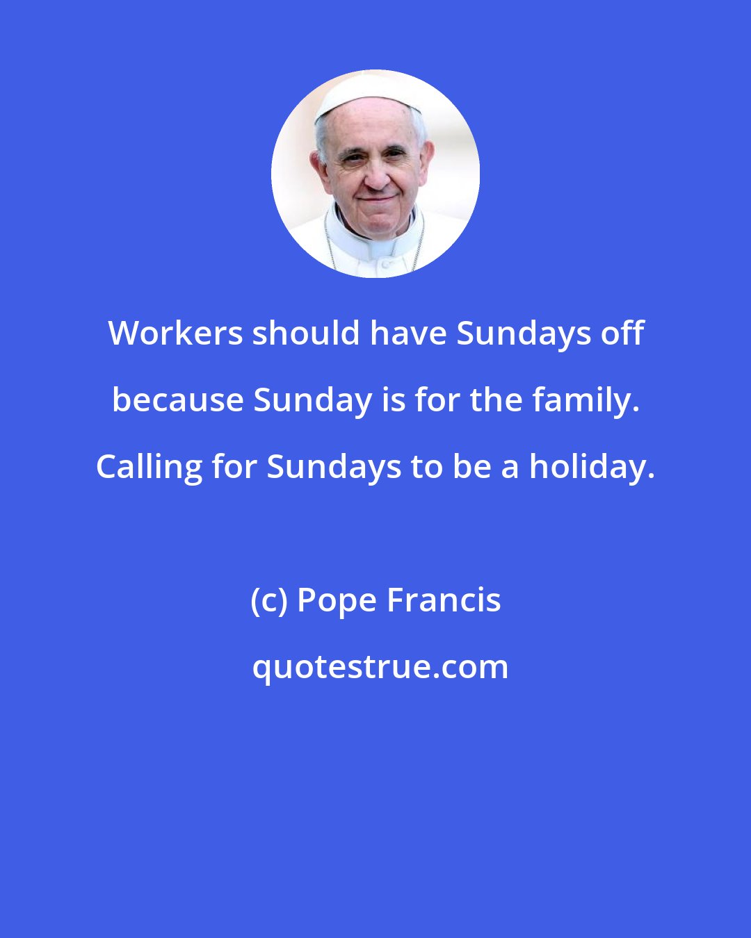 Pope Francis: Workers should have Sundays off because Sunday is for the family. Calling for Sundays to be a holiday.