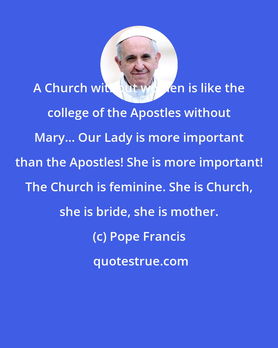 Pope Francis: A Church without women is like the college of the Apostles without Mary... Our Lady is more important than the Apostles! She is more important! The Church is feminine. She is Church, she is bride, she is mother.