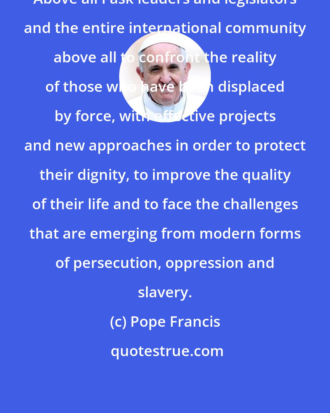 Pope Francis: Above all I ask leaders and legislators and the entire international community above all to confront the reality of those who have been displaced by force, with effective projects and new approaches in order to protect their dignity, to improve the quality of their life and to face the challenges that are emerging from modern forms of persecution, oppression and slavery.