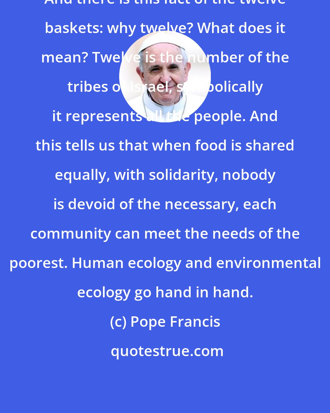 Pope Francis: And there is this fact of the twelve baskets: why twelve? What does it mean? Twelve is the number of the tribes of Israel, symbolically it represents all the people. And this tells us that when food is shared equally, with solidarity, nobody is devoid of the necessary, each community can meet the needs of the poorest. Human ecology and environmental ecology go hand in hand.