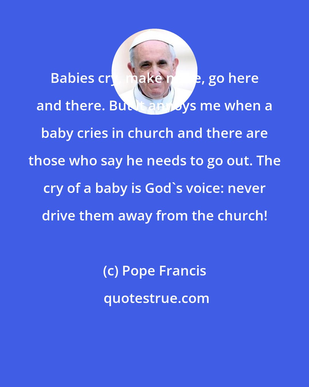 Pope Francis: Babies cry, make noise, go here and there. But it annoys me when a baby cries in church and there are those who say he needs to go out. The cry of a baby is God's voice: never drive them away from the church!