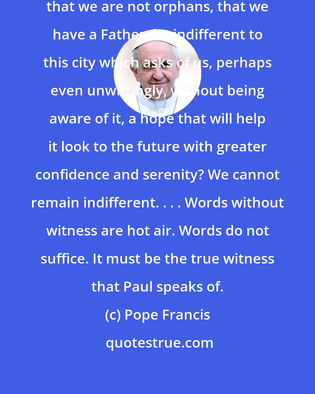 Pope Francis: Can we who have had the joy of knowing that we are not orphans, that we have a Father, be indifferent to this city which asks of us, perhaps even unwittingly, without being aware of it, a hope that will help it look to the future with greater confidence and serenity? We cannot remain indifferent. . . . Words without witness are hot air. Words do not suffice. It must be the true witness that Paul speaks of.