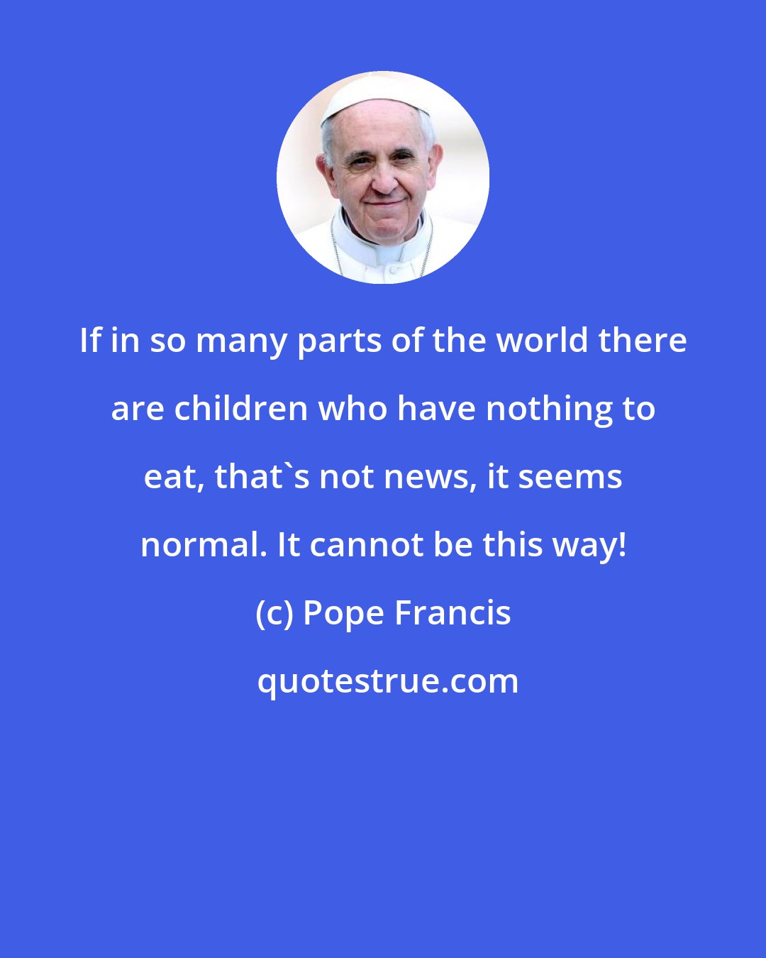 Pope Francis: If in so many parts of the world there are children who have nothing to eat, that's not news, it seems normal. It cannot be this way!