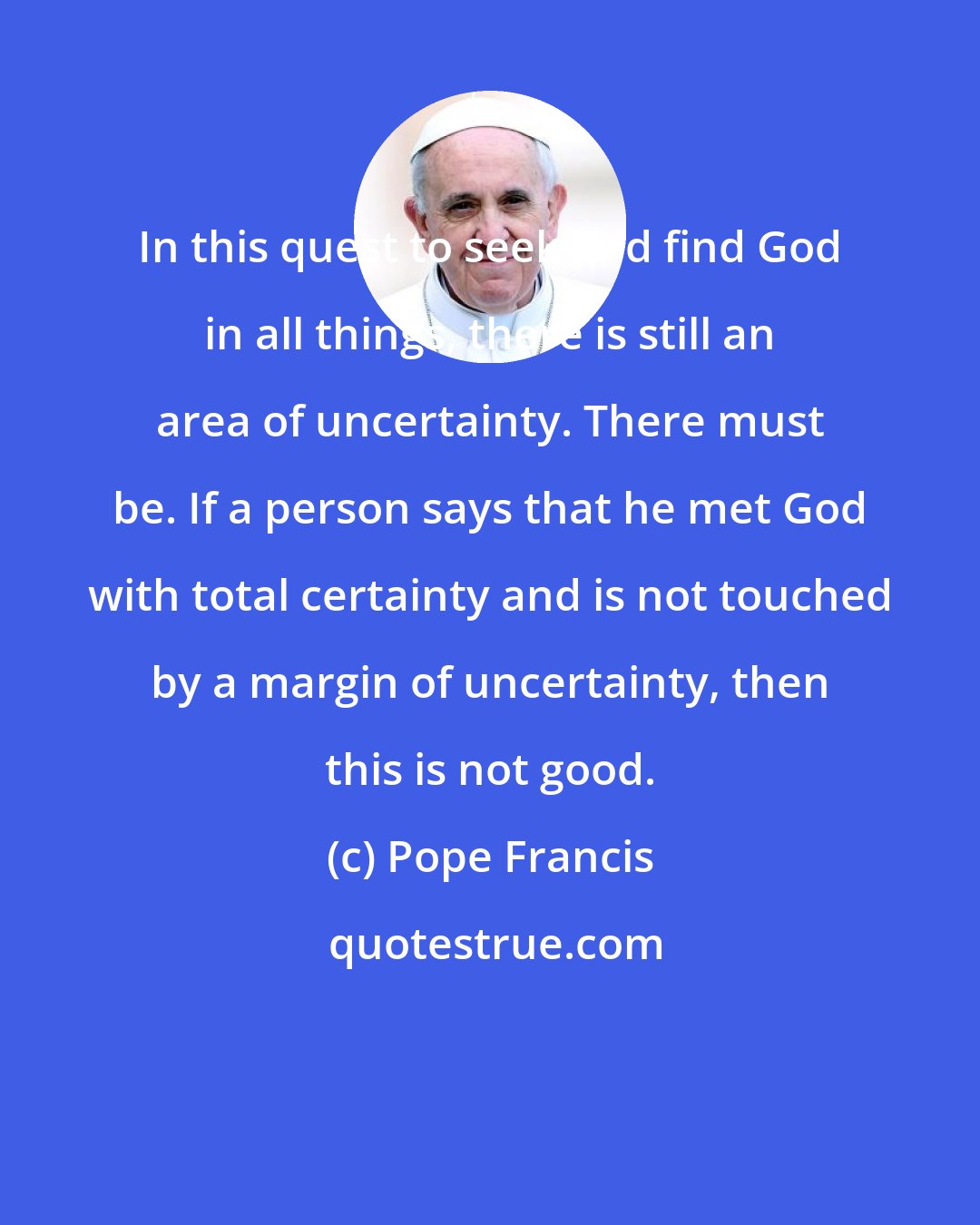 Pope Francis: In this quest to seek and find God in all things, there is still an area of uncertainty. There must be. If a person says that he met God with total certainty and is not touched by a margin of uncertainty, then this is not good.