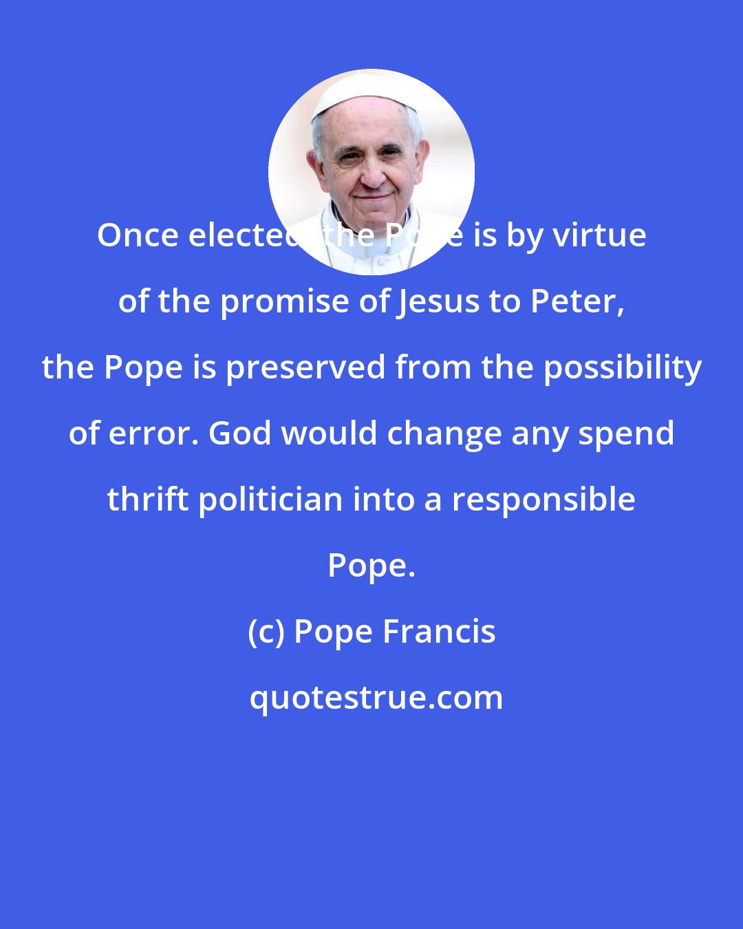 Pope Francis: Once elected, the Pope is by virtue of the promise of Jesus to Peter, the Pope is preserved from the possibility of error. God would change any spend thrift politician into a responsible Pope.