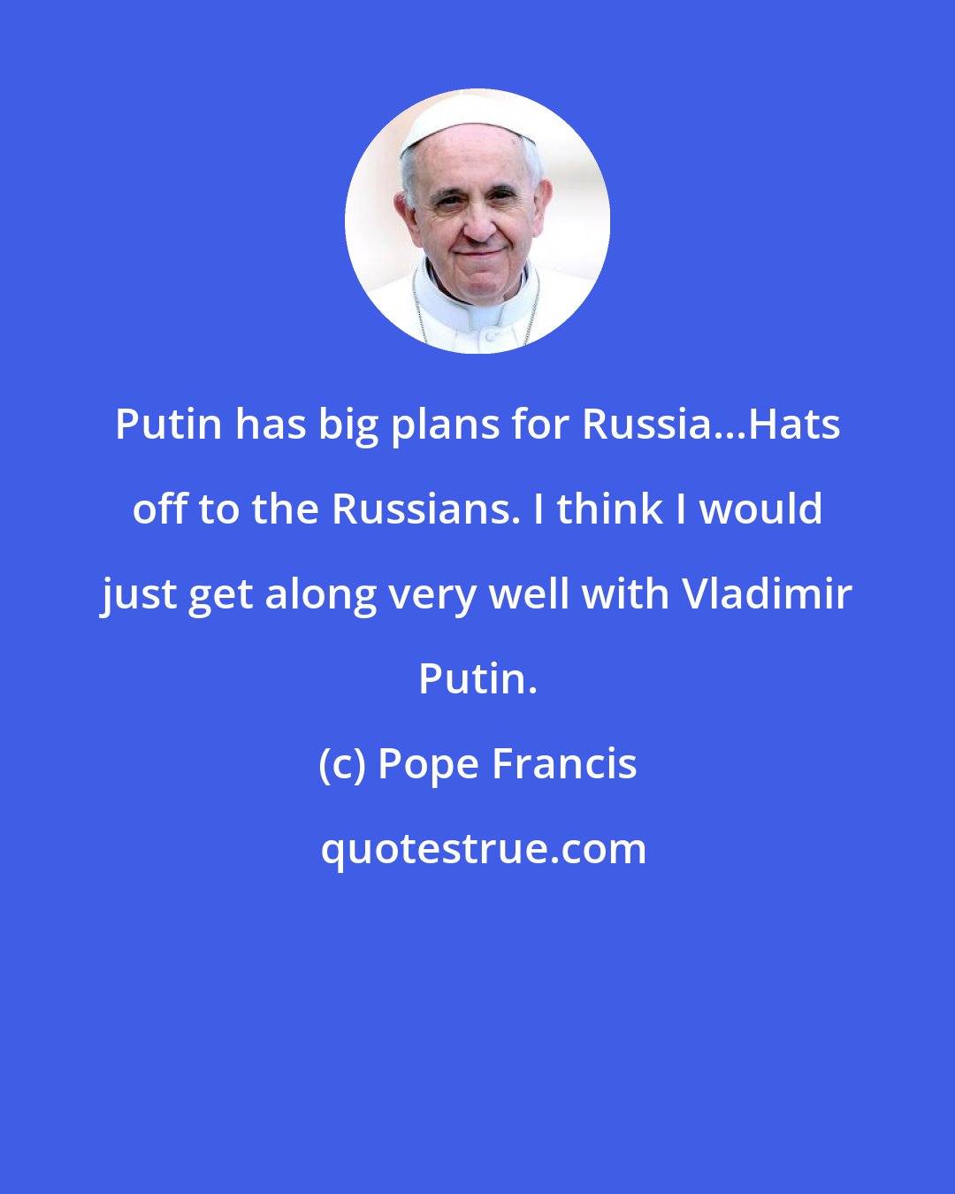 Pope Francis: Putin has big plans for Russia...Hats off to the Russians. I think I would just get along very well with Vladimir Putin.