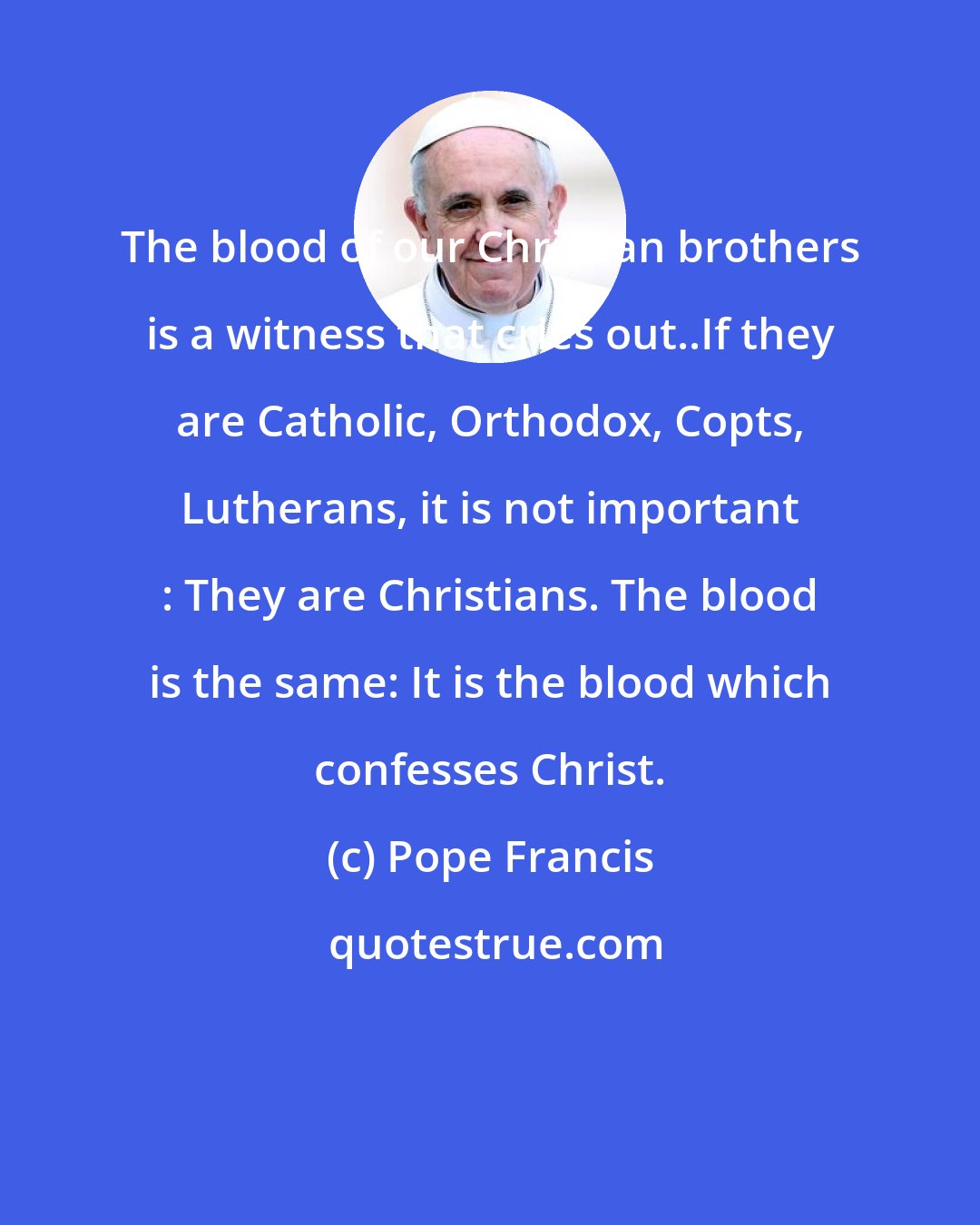 Pope Francis: The blood of our Christian brothers is a witness that cries out..If they are Catholic, Orthodox, Copts, Lutherans, it is not important : They are Christians. The blood is the same: It is the blood which confesses Christ.