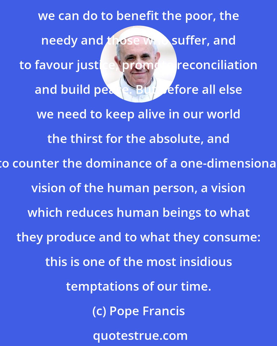 Pope Francis: The Church is likewise conscious of the responsibility which all of us have for our world, for the whole of creation, which we must love and protect. There is much that we can do to benefit the poor, the needy and those who suffer, and to favour justice, promote reconciliation and build peace. But before all else we need to keep alive in our world the thirst for the absolute, and to counter the dominance of a one-dimensional vision of the human person, a vision which reduces human beings to what they produce and to what they consume: this is one of the most insidious temptations of our time.