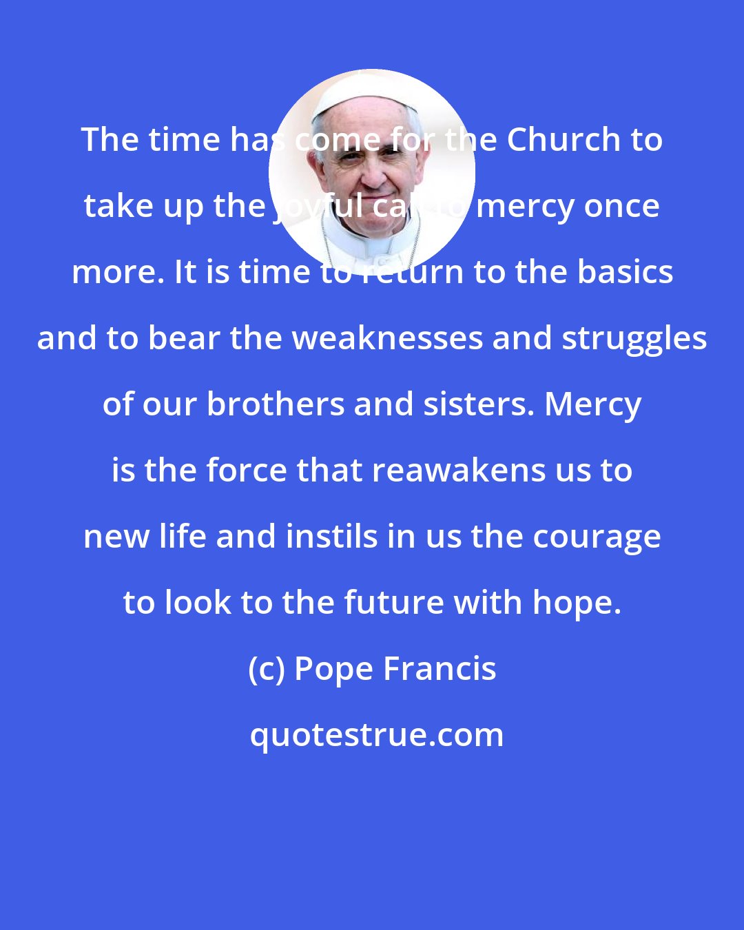 Pope Francis: The time has come for the Church to take up the joyful call to mercy once more. It is time to return to the basics and to bear the weaknesses and struggles of our brothers and sisters. Mercy is the force that reawakens us to new life and instils in us the courage to look to the future with hope.