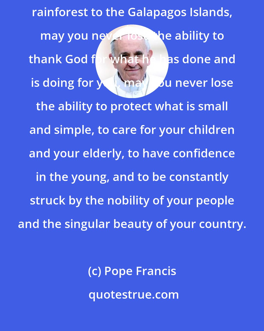 Pope Francis: From the peak of Chimborazo (volcano) to the Pacific coast, from the Amazon rainforest to the Galapagos Islands, may you never lose the ability to thank God for what he has done and is doing for you, may you never lose the ability to protect what is small and simple, to care for your children and your elderly, to have confidence in the young, and to be constantly struck by the nobility of your people and the singular beauty of your country.