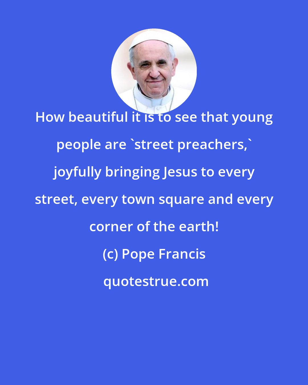 Pope Francis: How beautiful it is to see that young people are 'street preachers,' joyfully bringing Jesus to every street, every town square and every corner of the earth!