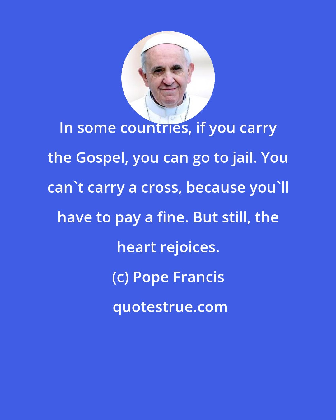 Pope Francis: In some countries, if you carry the Gospel, you can go to jail. You can't carry a cross, because you'll have to pay a fine. But still, the heart rejoices.