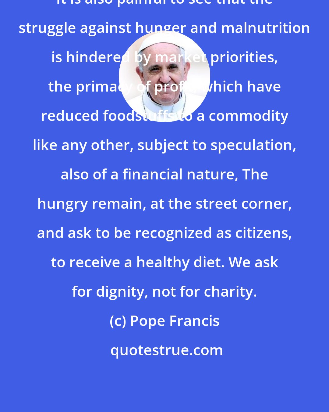 Pope Francis: It is also painful to see that the struggle against hunger and malnutrition is hindered by market priorities, the primacy of profit, which have reduced foodstuffs to a commodity like any other, subject to speculation, also of a financial nature, The hungry remain, at the street corner, and ask to be recognized as citizens, to receive a healthy diet. We ask for dignity, not for charity.