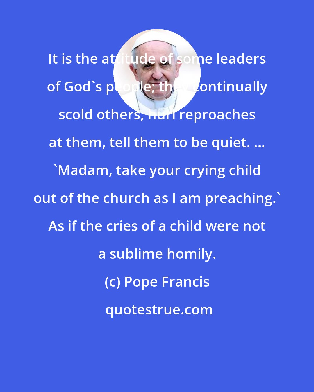 Pope Francis: It is the attitude of some leaders of God's people; they continually scold others, hurl reproaches at them, tell them to be quiet. ... 'Madam, take your crying child out of the church as I am preaching.' As if the cries of a child were not a sublime homily.