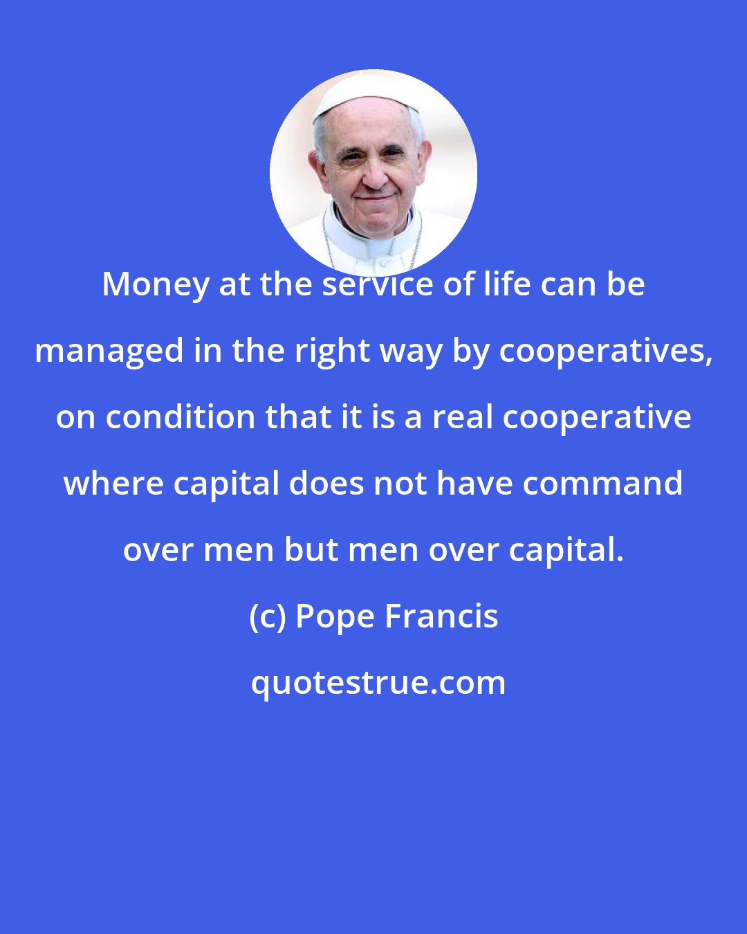 Pope Francis: Money at the service of life can be managed in the right way by cooperatives, on condition that it is a real cooperative where capital does not have command over men but men over capital.