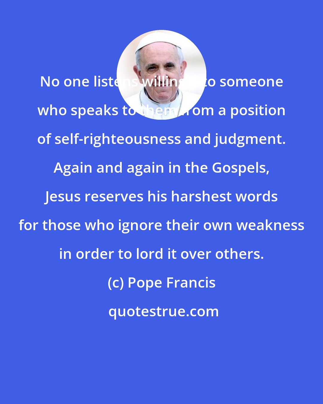 Pope Francis: No one listens willingly to someone who speaks to them from a position of self-righteousness and judgment. Again and again in the Gospels, Jesus reserves his harshest words for those who ignore their own weakness in order to lord it over others.
