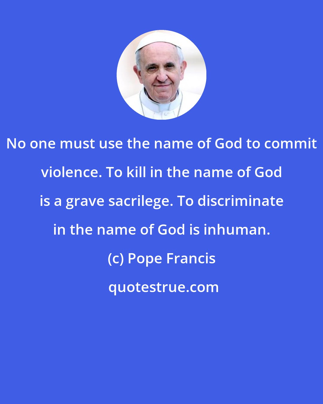 Pope Francis: No one must use the name of God to commit violence. To kill in the name of God is a grave sacrilege. To discriminate in the name of God is inhuman.