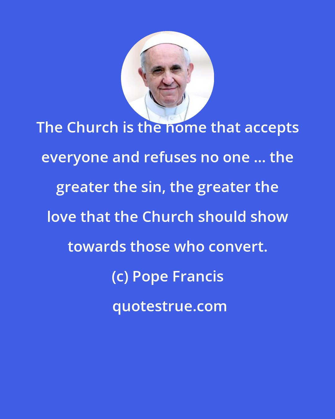 Pope Francis: The Church is the home that accepts everyone and refuses no one ... the greater the sin, the greater the love that the Church should show towards those who convert.