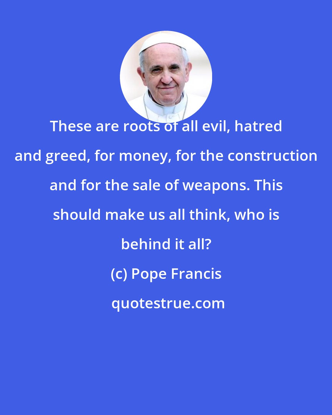 Pope Francis: These are roots of all evil, hatred and greed, for money, for the construction and for the sale of weapons. This should make us all think, who is behind it all?