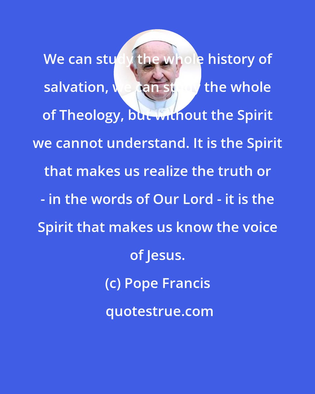 Pope Francis: We can study the whole history of salvation, we can study the whole of Theology, but without the Spirit we cannot understand. It is the Spirit that makes us realize the truth or - in the words of Our Lord - it is the Spirit that makes us know the voice of Jesus.