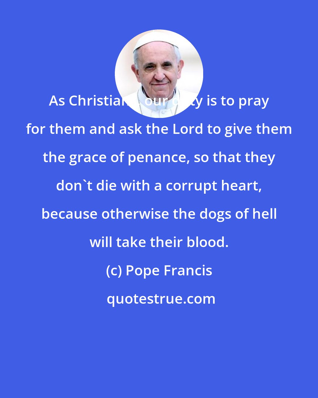 Pope Francis: As Christians, our duty is to pray for them and ask the Lord to give them the grace of penance, so that they don't die with a corrupt heart, because otherwise the dogs of hell will take their blood.