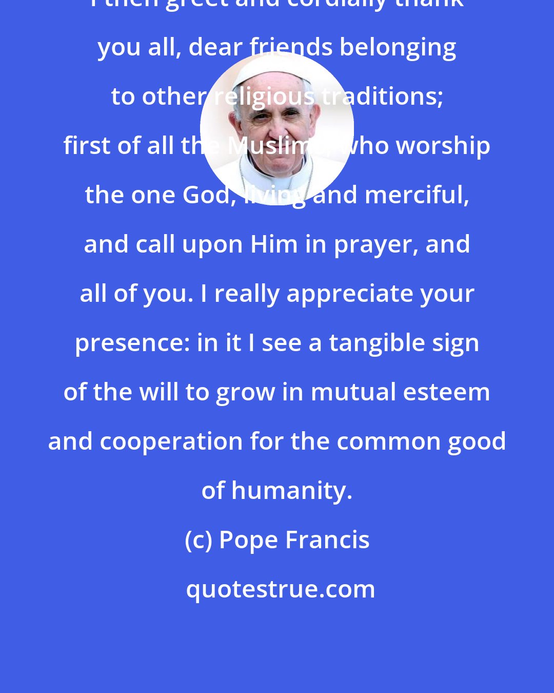 Pope Francis: I then greet and cordially thank you all, dear friends belonging to other religious traditions; first of all the Muslims, who worship the one God, living and merciful, and call upon Him in prayer, and all of you. I really appreciate your presence: in it I see a tangible sign of the will to grow in mutual esteem and cooperation for the common good of humanity.