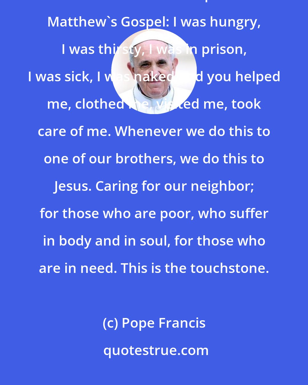 Pope Francis: Jesus tells us what the 'protocol' is, on which we will be judged. It is the one we read in chapter 25 of Matthew's Gospel: I was hungry, I was thirsty, I was in prison, I was sick, I was naked and you helped me, clothed me, visited me, took care of me. Whenever we do this to one of our brothers, we do this to Jesus. Caring for our neighbor; for those who are poor, who suffer in body and in soul, for those who are in need. This is the touchstone.