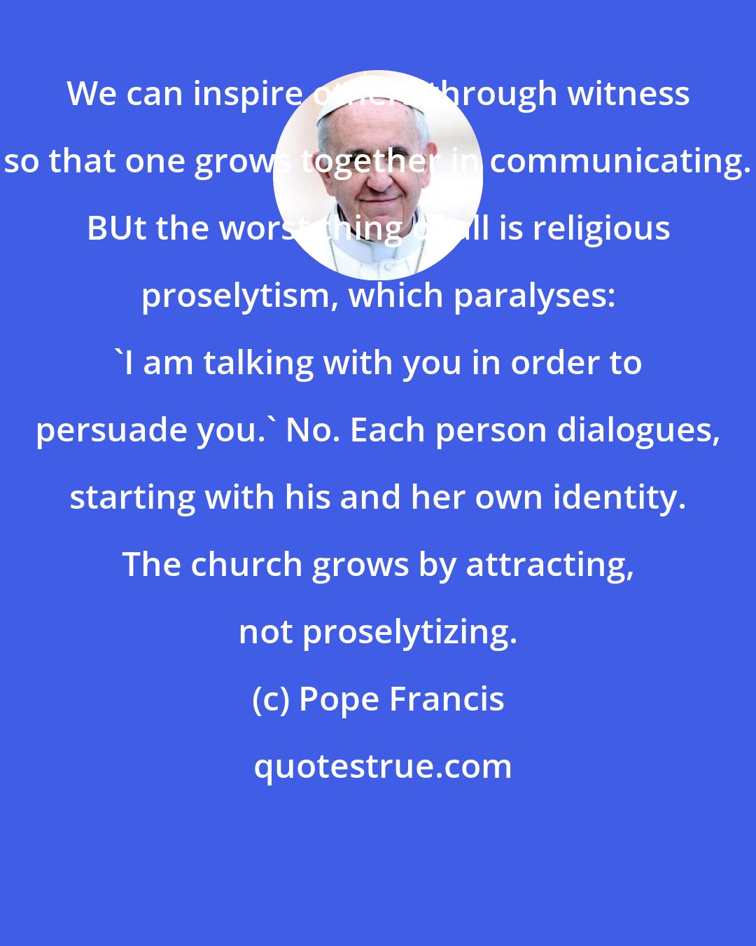 Pope Francis: We can inspire others through witness so that one grows together in communicating. BUt the worst thing of all is religious proselytism, which paralyses: 'I am talking with you in order to persuade you.' No. Each person dialogues, starting with his and her own identity. The church grows by attracting, not proselytizing.