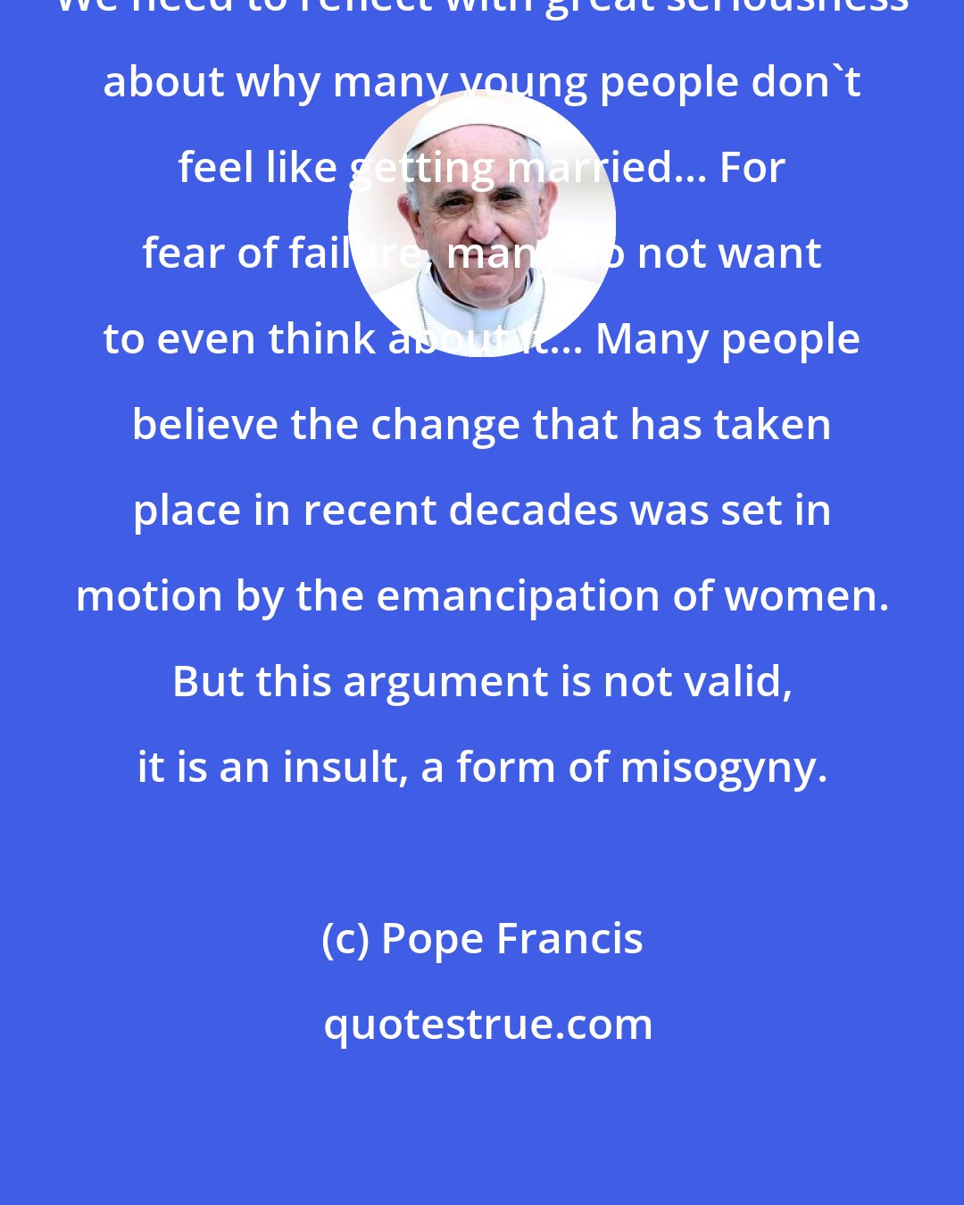 Pope Francis: We need to reflect with great seriousness about why many young people don't feel like getting married... For fear of failure, many do not want to even think about it... Many people believe the change that has taken place in recent decades was set in motion by the emancipation of women. But this argument is not valid, it is an insult, a form of misogyny.