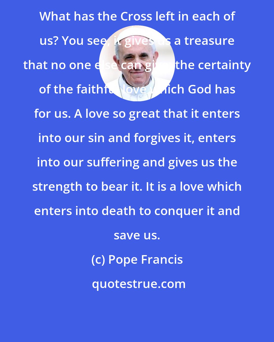 Pope Francis: What has the Cross left in each of us? You see, it gives us a treasure that no one else can give: the certainty of the faithful love which God has for us. A love so great that it enters into our sin and forgives it, enters into our suffering and gives us the strength to bear it. It is a love which enters into death to conquer it and save us.