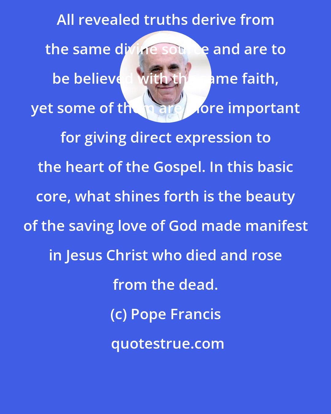 Pope Francis: All revealed truths derive from the same divine source and are to be believed with the same faith, yet some of them are more important for giving direct expression to the heart of the Gospel. In this basic core, what shines forth is the beauty of the saving love of God made manifest in Jesus Christ who died and rose from the dead.
