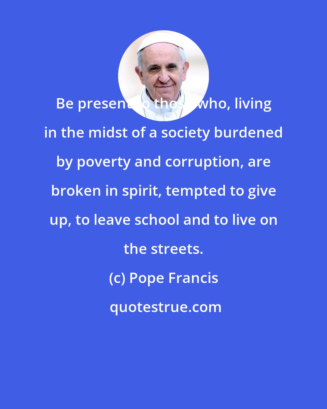 Pope Francis: Be present to those who, living in the midst of a society burdened by poverty and corruption, are broken in spirit, tempted to give up, to leave school and to live on the streets.