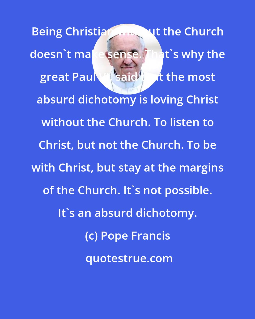 Pope Francis: Being Christian without the Church doesn't make sense. That's why the great Paul VI, said that the most absurd dichotomy is loving Christ without the Church. To listen to Christ, but not the Church. To be with Christ, but stay at the margins of the Church. It's not possible. It's an absurd dichotomy.