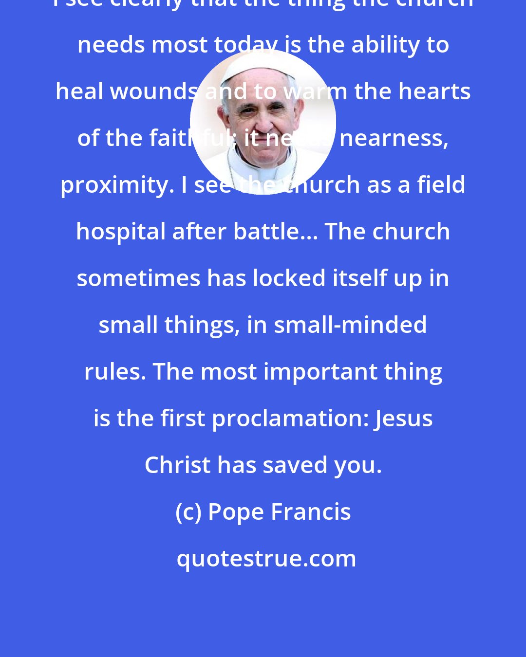 Pope Francis: I see clearly that the thing the church needs most today is the ability to heal wounds and to warm the hearts of the faithful; it needs nearness, proximity. I see the church as a field hospital after battle... The church sometimes has locked itself up in small things, in small-minded rules. The most important thing is the first proclamation: Jesus Christ has saved you.