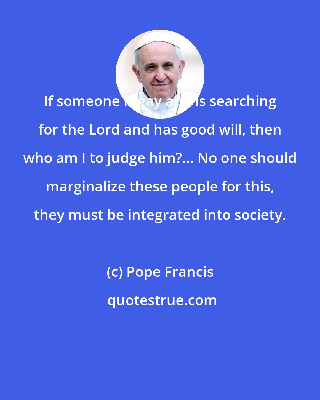 Pope Francis: If someone is gay and is searching for the Lord and has good will, then who am I to judge him?... No one should marginalize these people for this, they must be integrated into society.