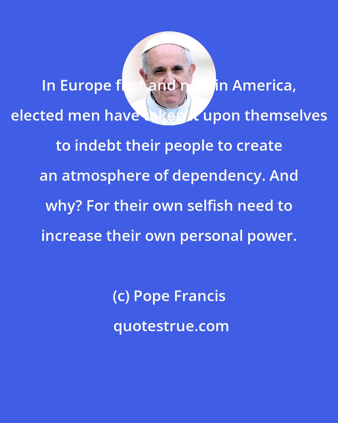 Pope Francis: In Europe first and now in America, elected men have taken it upon themselves to indebt their people to create an atmosphere of dependency. And why? For their own selfish need to increase their own personal power.