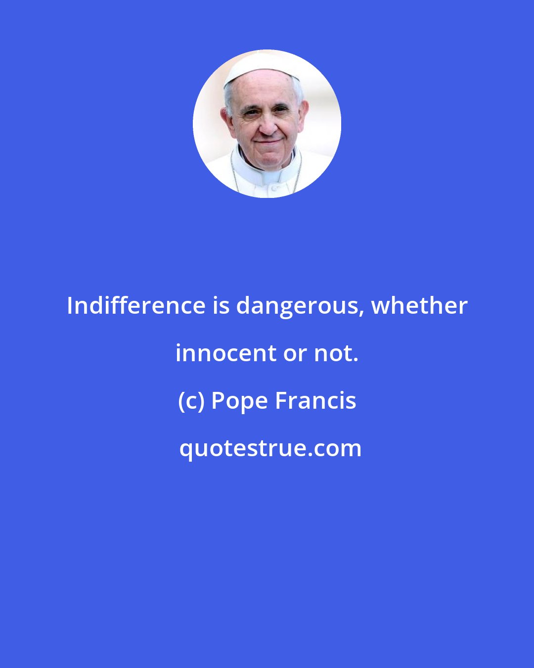 Pope Francis: Indifference is dangerous, whether innocent or not.