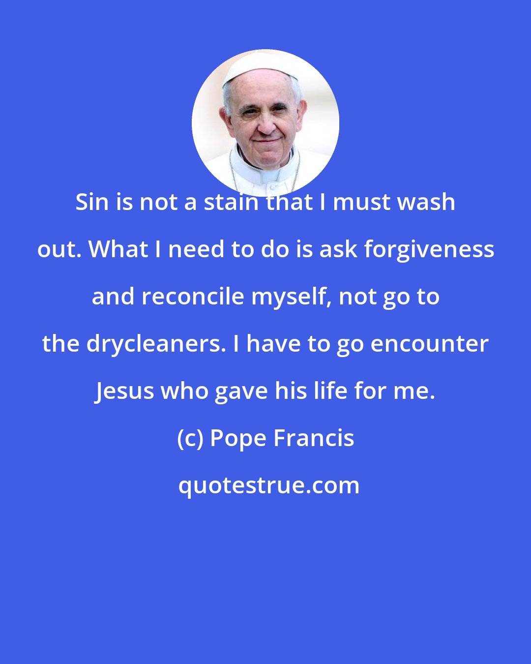 Pope Francis: Sin is not a stain that I must wash out. What I need to do is ask forgiveness and reconcile myself, not go to the drycleaners. I have to go encounter Jesus who gave his life for me.