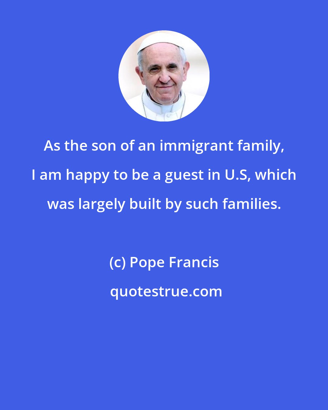 Pope Francis: As the son of an immigrant family, I am happy to be a guest in U.S, which was largely built by such families.