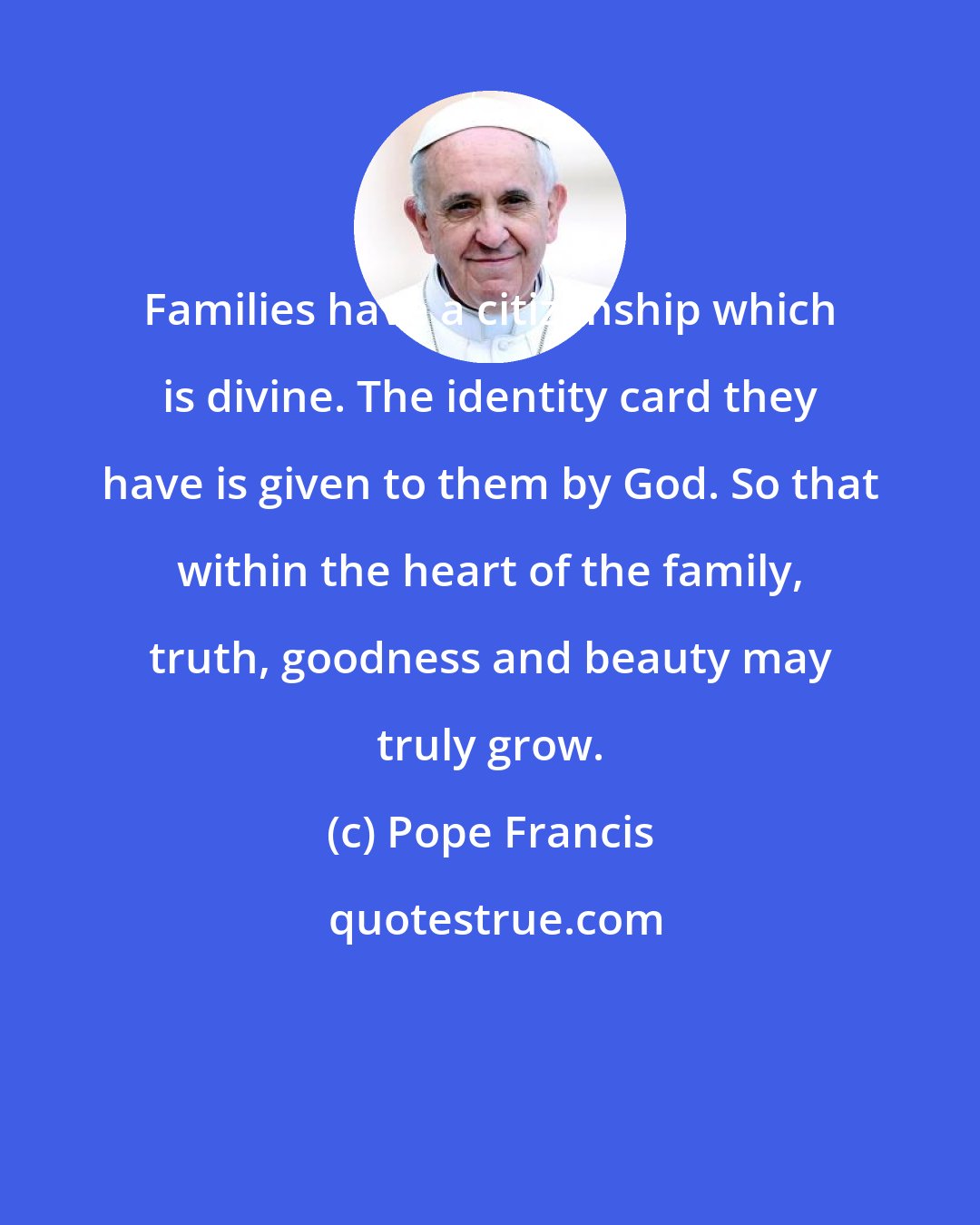 Pope Francis: Families have a citizenship which is divine. The identity card they have is given to them by God. So that within the heart of the family, truth, goodness and beauty may truly grow.